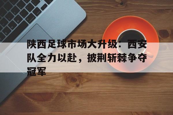 万博max官网-陕西足球市场大升级：西安队全力以赴，披荆斩棘争夺冠军