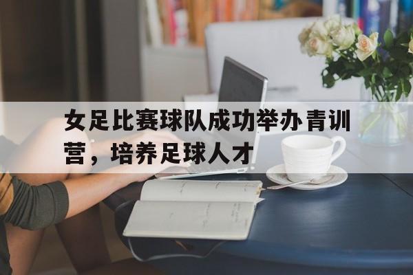 万博max官网-女足比赛球队成功举办青训营，培养足球人才